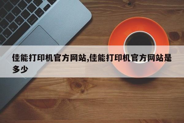 佳能打印机官方网站,佳能打印机官方网站是多少