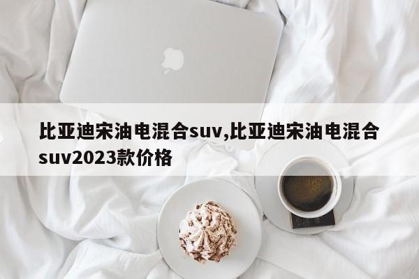 比亚迪宋油电混合suv,比亚迪宋油电混合suv2023款价格