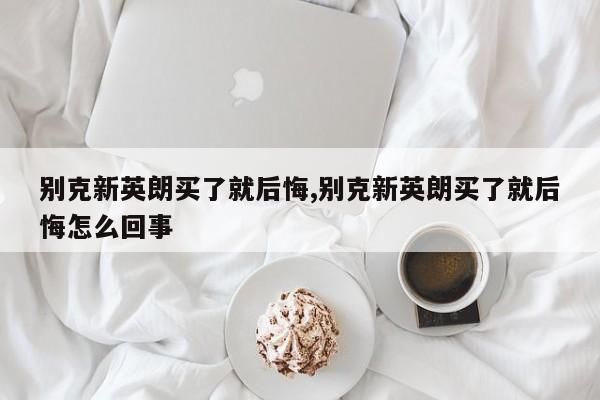 别克新英朗买了就后悔,别克新英朗买了就后悔怎么回事