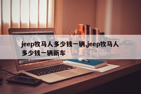 jeep牧马人多少钱一辆,jeep牧马人多少钱一辆新车