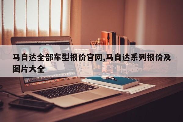 马自达全部车型报价官网,马自达系列报价及图片大全