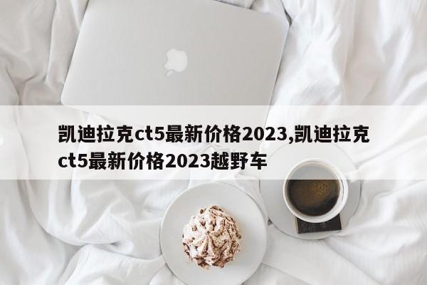 凯迪拉克ct5最新价格2023,凯迪拉克ct5最新价格2023越野车