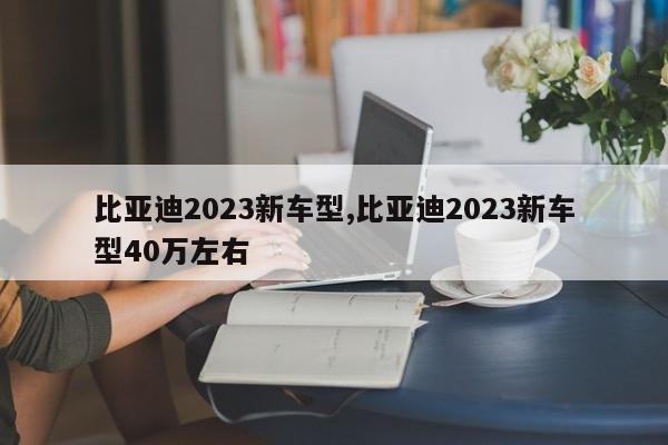 比亚迪2023新车型,比亚迪2023新车型40万左右