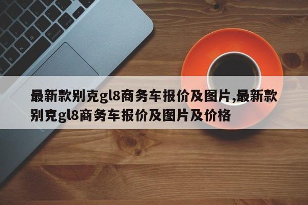 最新款别克gl8商务车报价及图片,最新款别克gl8商务车报价及图片及价格