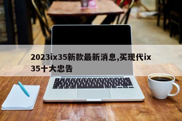 2023ix35新款最新消息,买现代ix35十大忠告