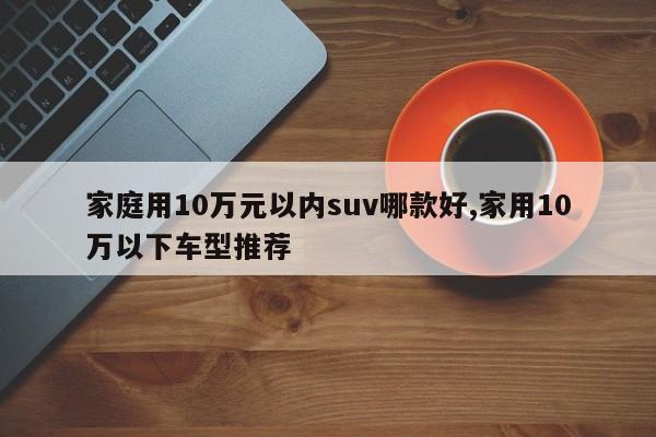 家庭用10万元以内suv哪款好,家用10万以下车型推荐