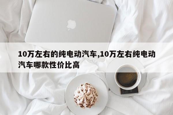 10万左右的纯电动汽车,10万左右纯电动汽车哪款性价比高