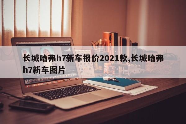 长城哈弗h7新车报价2021款,长城哈弗h7新车图片