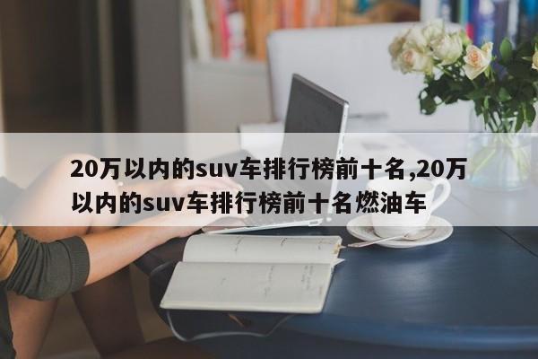 20万以内的suv车排行榜前十名,20万以内的suv车排行榜前十名燃油车