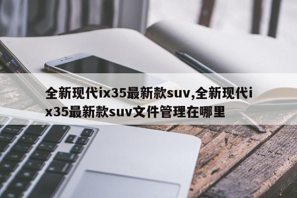 全新现代ix35最新款suv,全新现代ix35最新款suv文件管理在哪里
